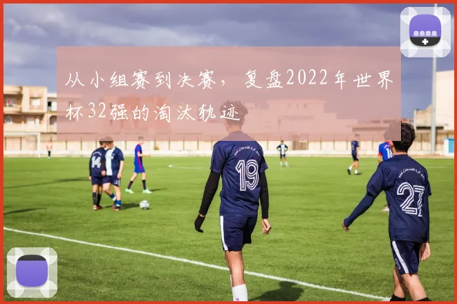 从小组赛到决赛，复盘2022年世界杯32强的淘汰轨迹