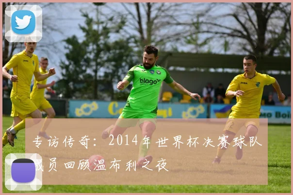 专访传奇：2014年世界杯决赛球队成员回顾温布利之夜