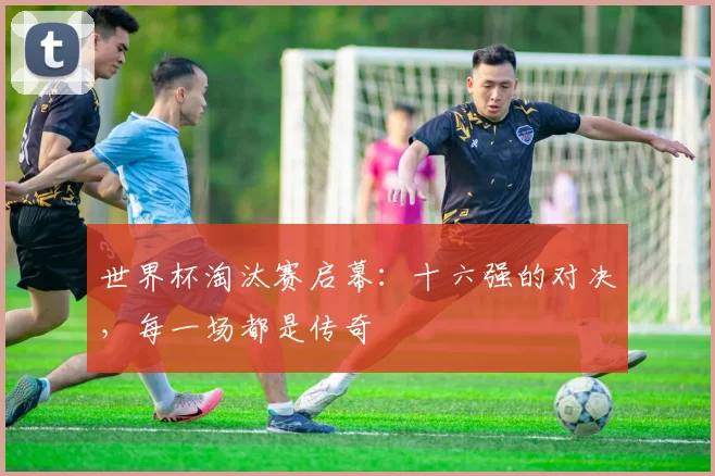 世界杯淘汰赛启幕：十六强的对决，每一场都是传奇