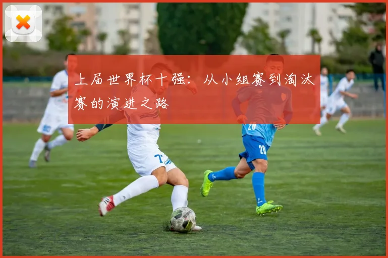 上届世界杯十强：从小组赛到淘汰赛的演进之路