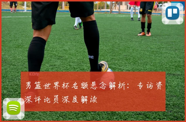 男篮世界杯名额悬念解析：专访资深评论员深度解读