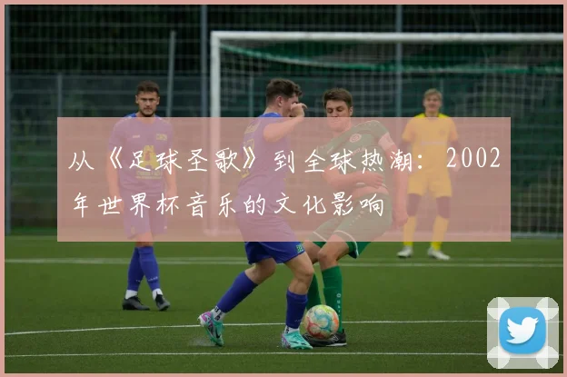 从《足球圣歌》到全球热潮：2002年世界杯音乐的文化影响