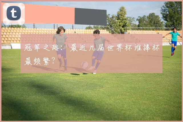 冠军之路：最近几届世界杯谁捧杯最频繁？