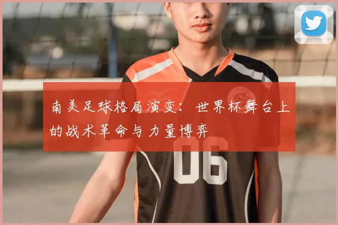 南美足球格局演变：世界杯舞台上的战术革命与力量博弈