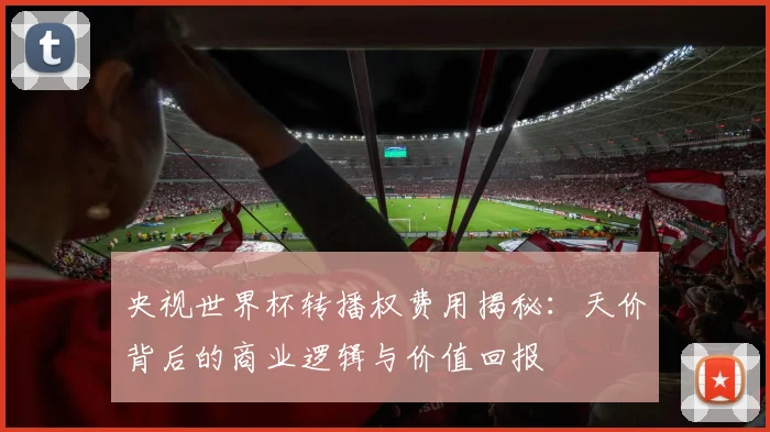 央视世界杯转播权费用揭秘:天价背后的商业逻辑与价值回报