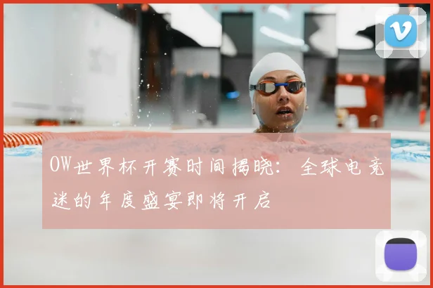 OW世界杯开赛时间揭晓:全球电竞迷的年度盛宴即将开启