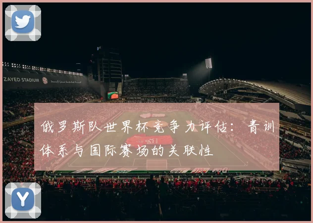 俄罗斯队世界杯竞争力评估:青训体系与国际赛场的关联性