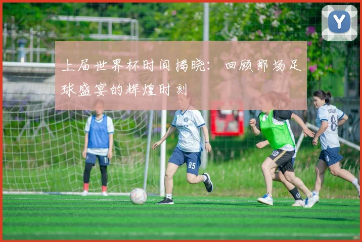 上届世界杯时间揭晓:回顾那场足球盛宴的辉煌时刻