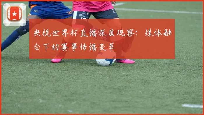 央视世界杯直播深度观察:媒体融合下的赛事传播变革