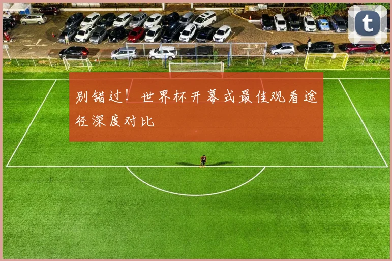 别错过!世界杯开幕式最佳观看途径深度对比
