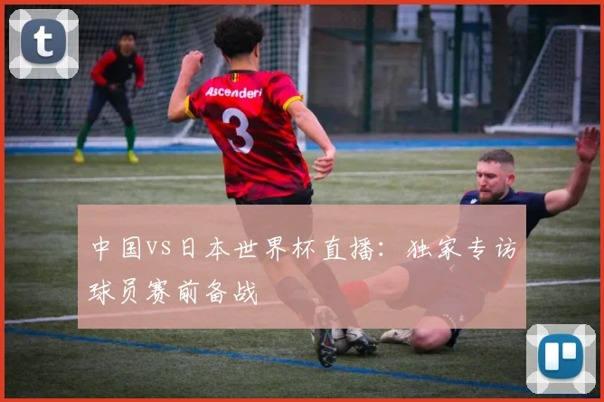 中国vs日本世界杯直播：独家专访球员赛前备战
