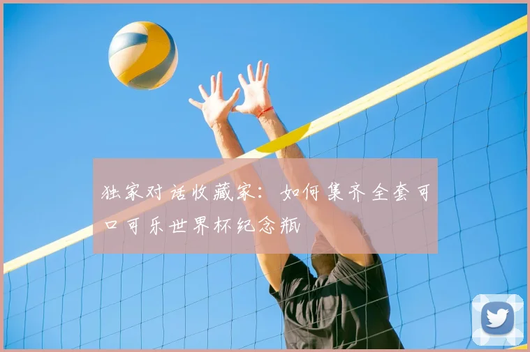 独家对话收藏家：如何集齐全套可口可乐世界杯纪念瓶