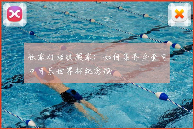 独家对话收藏家：如何集齐全套可口可乐世界杯纪念瓶