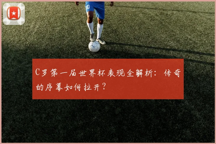 C罗第一届世界杯表现全解析:传奇的序幕如何拉开?