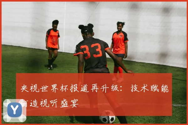 央视世界杯报道再升级:技术赋能打造视听盛宴