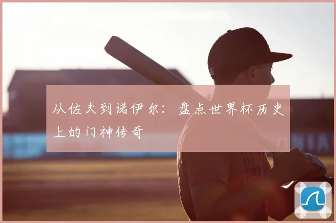 从佐夫到诺伊尔:盘点世界杯历史上的门神传奇