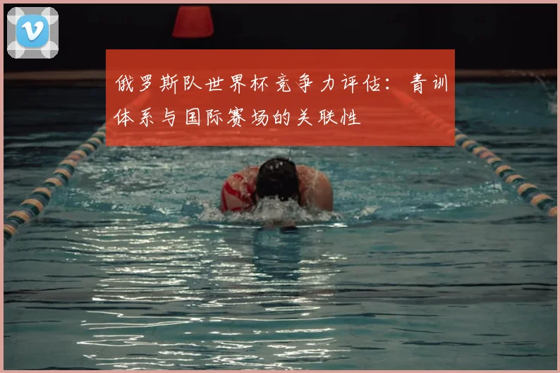 俄罗斯队世界杯竞争力评估:青训体系与国际赛场的关联性