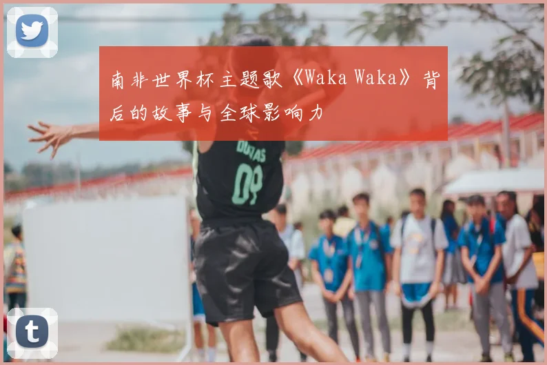 南非世界杯主题歌《Waka Waka》背后的故事与全球影响力