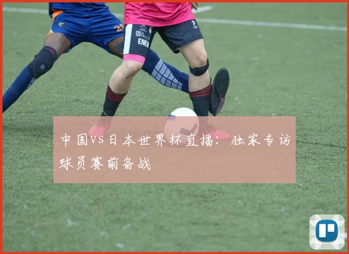 中国vs日本世界杯直播:独家专访球员赛前备战