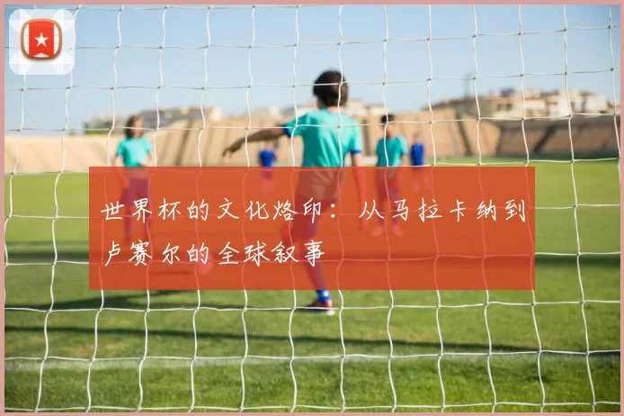 世界杯的文化烙印:从马拉卡纳到卢赛尔的全球叙事