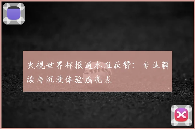 央视世界杯报道水准获赞:专业解读与沉浸体验成亮点