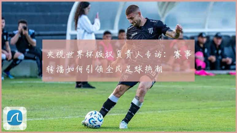 央视世界杯版权负责人专访:赛事转播如何引领全民足球热潮