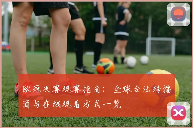 欧冠决赛观赛指南：全球合法转播商与在线观看方式一览