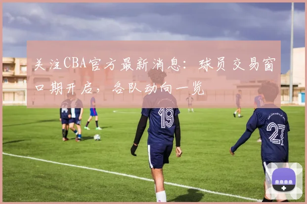 关注CBA官方最新消息：球员交易窗口期开启，各队动向一览