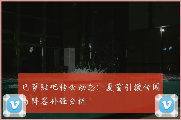 巴萨贴吧转会动态：夏窗引援传闻与阵容补强分析