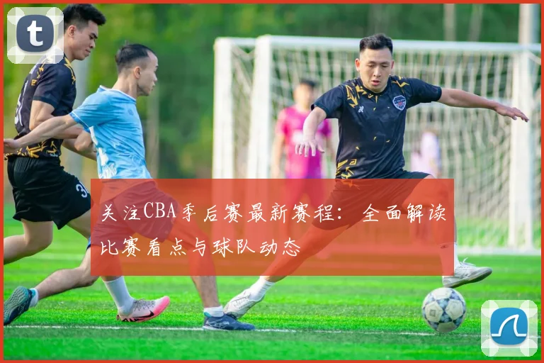 关注CBA季后赛最新赛程：全面解读比赛看点与球队动态