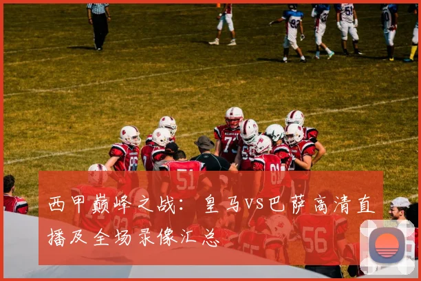 西甲巅峰之战:皇马vs巴萨高清直播及全场录像汇总