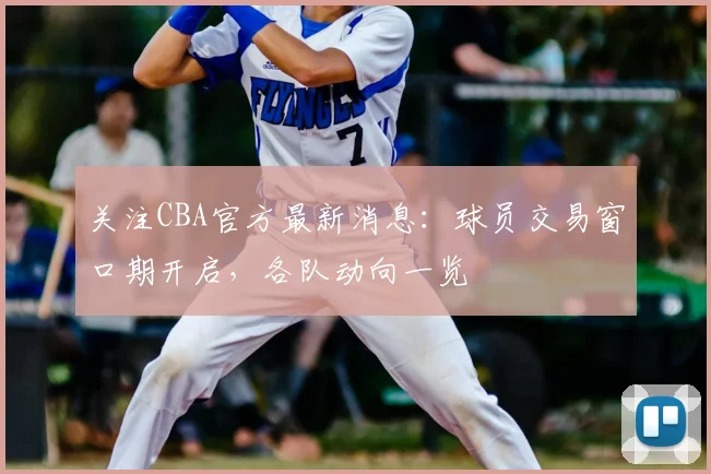 关注CBA官方最新消息：球员交易窗口期开启，各队动向一览
